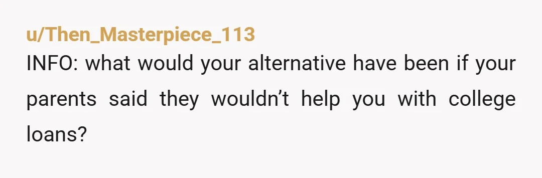 u/Then_Masterpiece_113 INFO: what would your alternative have been if your parents said they wouldn’t help you with college loans? My take is: if there was a better alternative that would’ve...