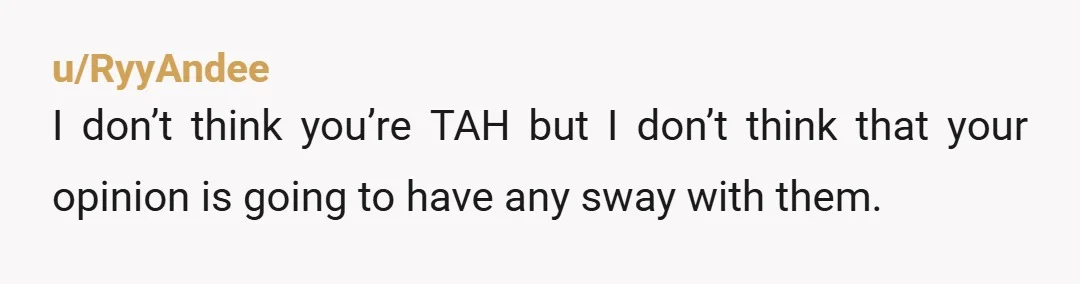 u/RyyAndee I don’t think you’re TAH but I don’t think that your opinion is going to have any sway with them. Just stay on your campus as much as possible...