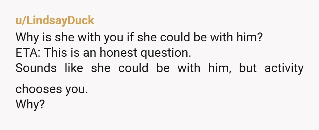 u/LindsayDuck
Why is she with you if she could be with him?
ETA: This is an honest question.
Sounds like she could be with him, but activity chooses you.
Why?