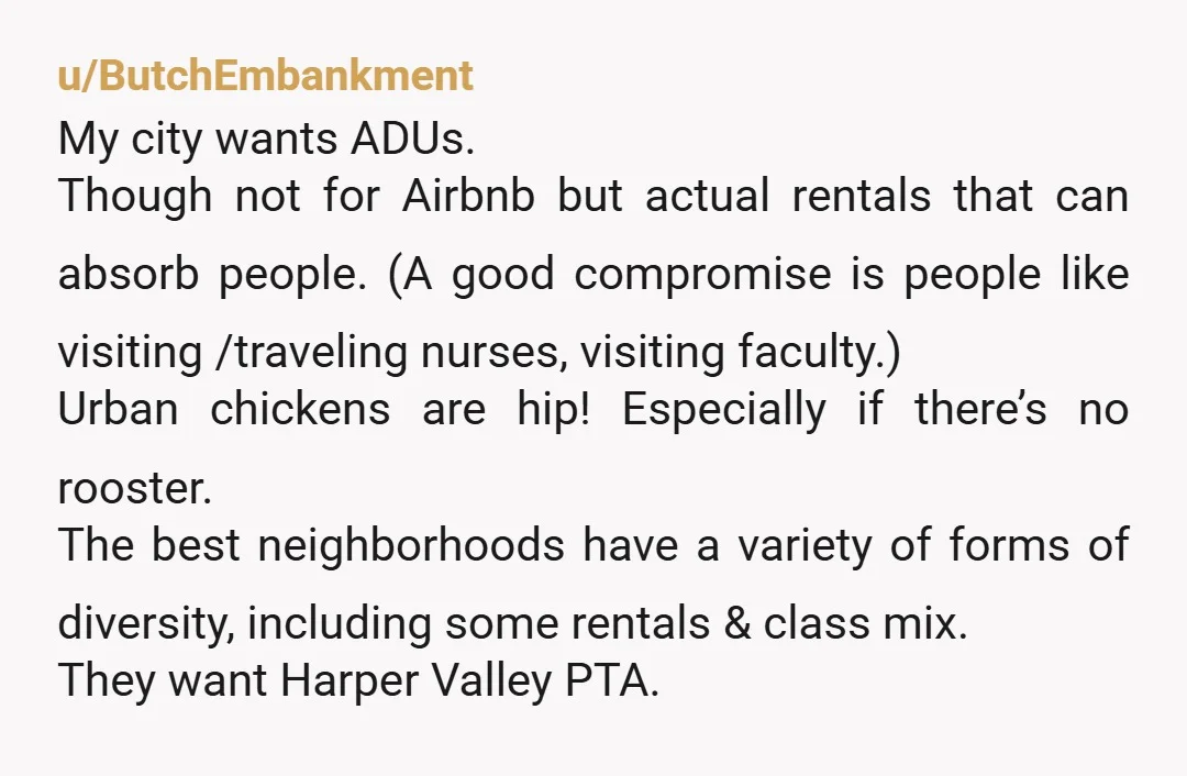 u/ButchEmbankment My city wants ADUs. Though not for Airbnb but actual rentals that can absorb people. (A good compromise is people like visiting /traveling nurses, visiting faculty.) Urban chickens are...