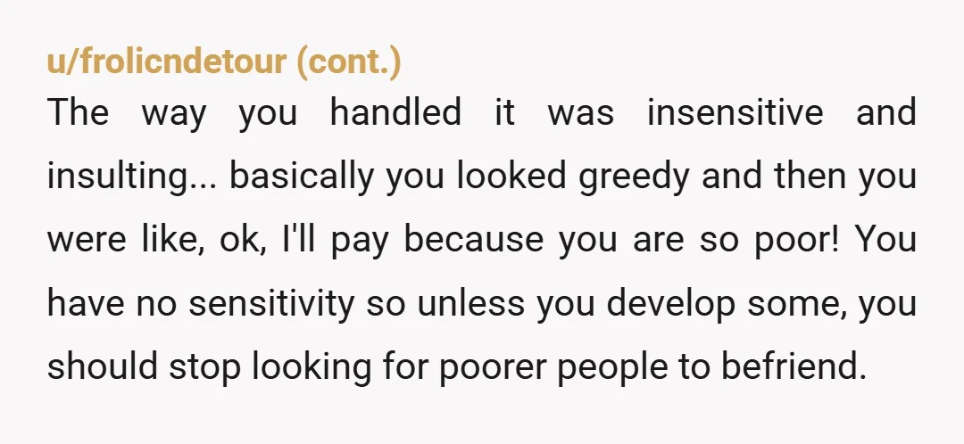 u/Glittering_Role1658 You were the Giant YTA. If you knew the individual was not in your "tax bracket" as you have said then be respectful that they might not be able...