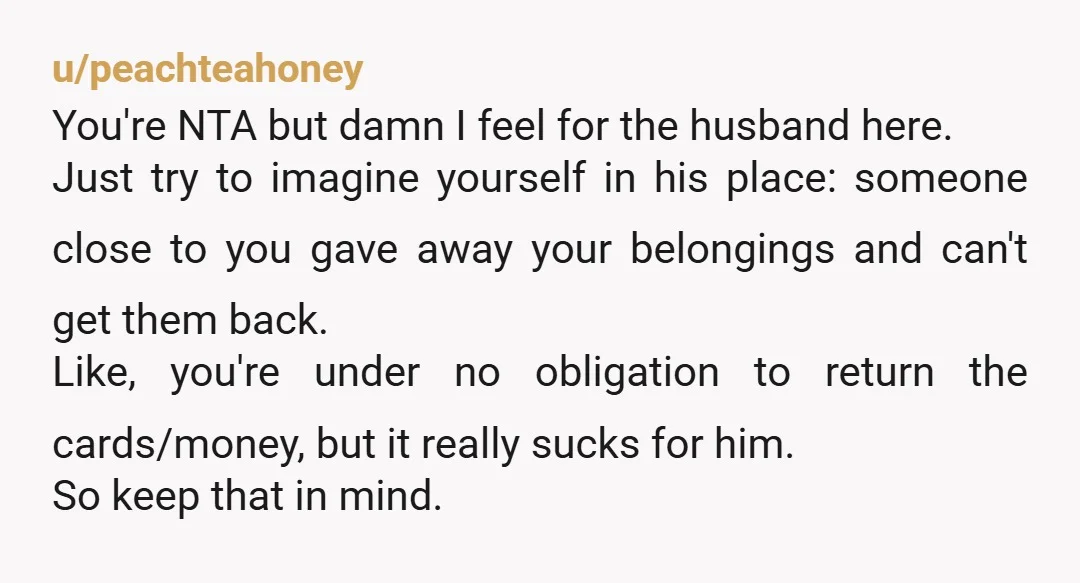 u/peachteahoney You're NTA but damn I feel for the husband here. Just try to imagine yourself in his place: someone close to you gave away your belongings and can't get...