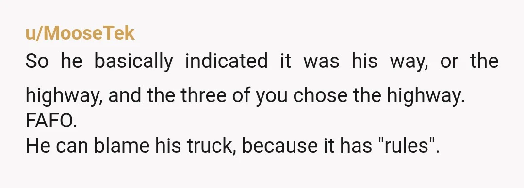 u/MooseTek
So he basically indicated it was his way, or the highway, and the three of you chose the highway.
FAFO.
He can blame his truck, because it has "rules".