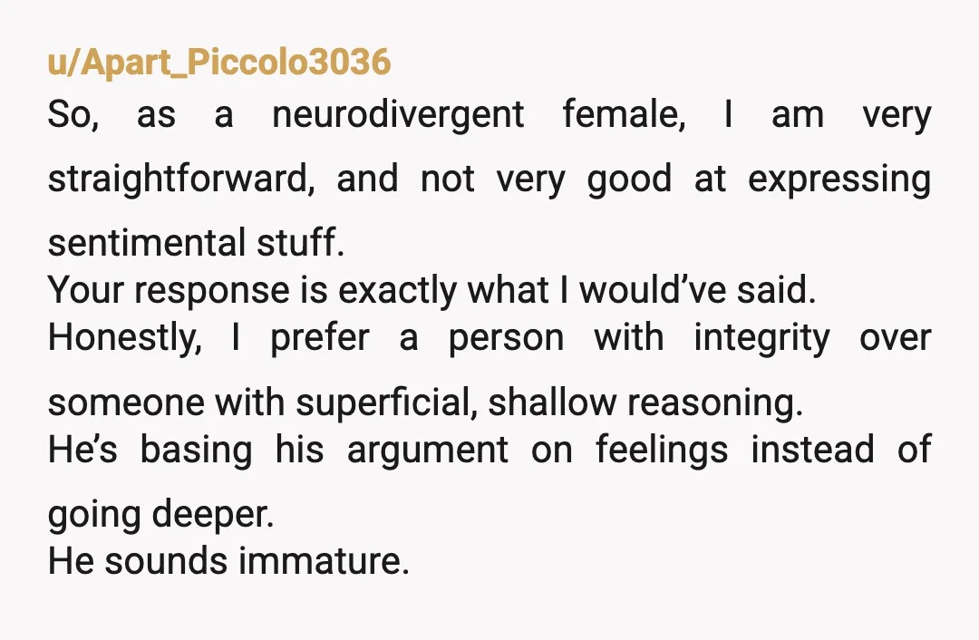 u/Apart_Piccolo3036 So, as a neurodivergent female, I am very straightforward, and not very good at expressing sentimental stuff. Your response is exactly what I would’ve said. Honestly, I prefer a...