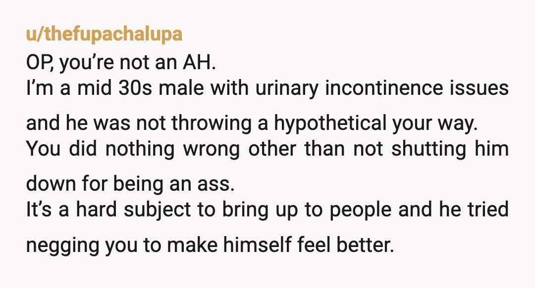 u/thefupachalupa OP, you’re not an AH. I’m a mid 30s male with urinary incontinence issues and he was not throwing a hypothetical your way. You did nothing wrong other than...