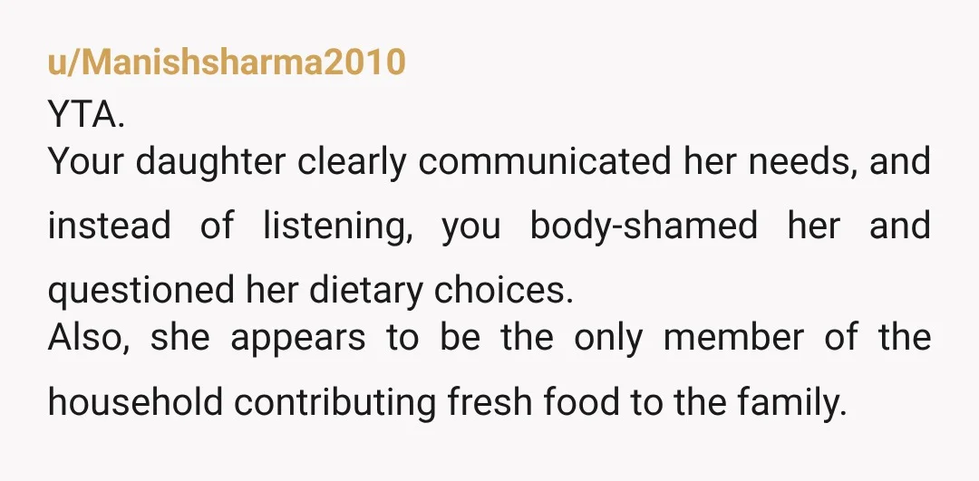 u/Manishsharma2010 YTA. Your daughter clearly communicated her needs, and instead of listening, you body-shamed her and questioned her dietary choices. Also, she appears to be the only member of the...