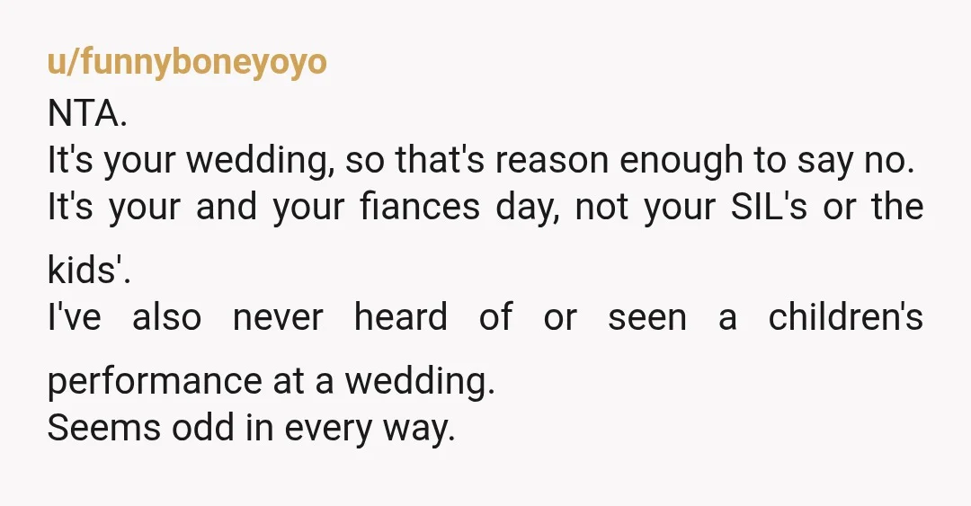 u/funnyboneyoyo NTA. It's your wedding, so that's reason enough to say no. It's your and your fiances day, not your SIL's or the kids'. I've also never heard of or...