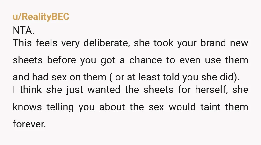 u/RealityBEC NTA. This feels very deliberate, she took your brand new sheets before you got a chance to even use them and had sex on them ( or at least...