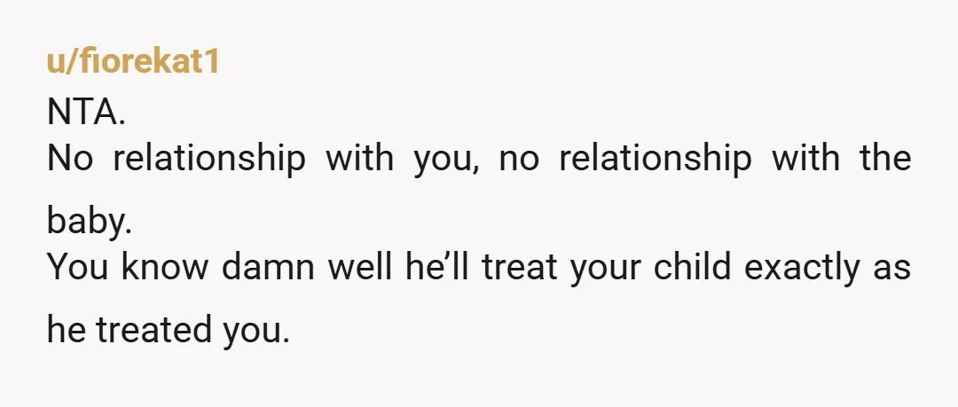 u/fiorekat1
NTA.
No relationship with you, no relationship with the baby.
You know damn well he’ll treat your child exactly as he treated you.