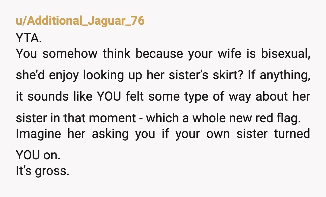 u/Additional_Jaguar_76 YTA. You somehow think because your wife is bisexual, she’d enjoy looking up her sister’s skirt? If anything, it sounds like YOU felt some type of way about her...