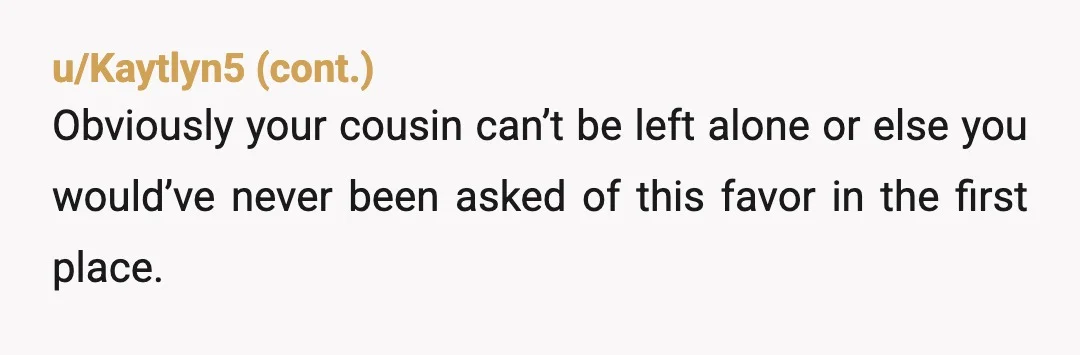 u/yahomeboysatan YTA - If he is mentally disabled, but not physically disabled, that means that he is capable of getting into full grown man trouble. It's extremely irresponsible to leave...
