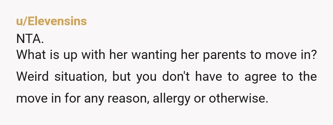 u/Elevensins NTA. What is up with her wanting her parents to move in? Weird situation, but you don't have to agree to the move in for any reason, allergy or...
