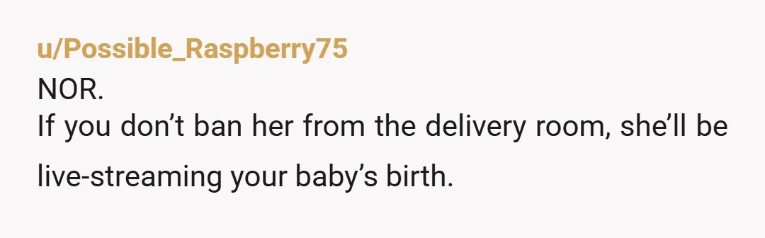 u/1isten1ng
NOR.
This woman has no empathy or boundaries.
She is not entitled to be in the delivery room, Bravo to you for taking care of yourself.