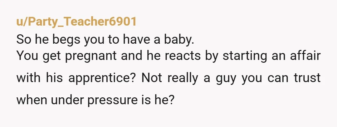 u/Party_Teacher6901 So he begs you to have a baby. You get pregnant and he reacts by starting an affair with his apprentice? Not really a guy you can trust when...