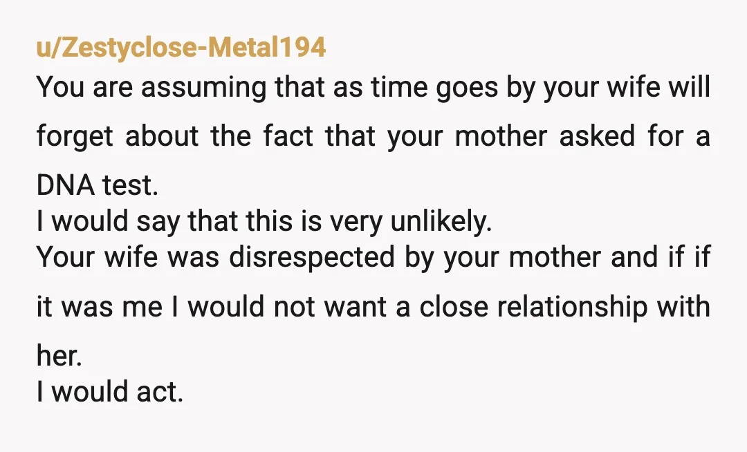 u/Zestyclose-Metal194 You are assuming that as time goes by your wife will forget about the fact that your mother asked for a DNA test. I would say that this is...