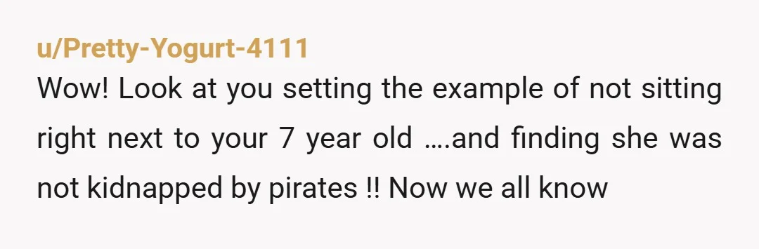 u/Pretty-Yogurt-4111 Wow! Look at you setting the example of not sitting right next to your 7 year old ….and finding she was not kidnapped by pirates !! Now we all...