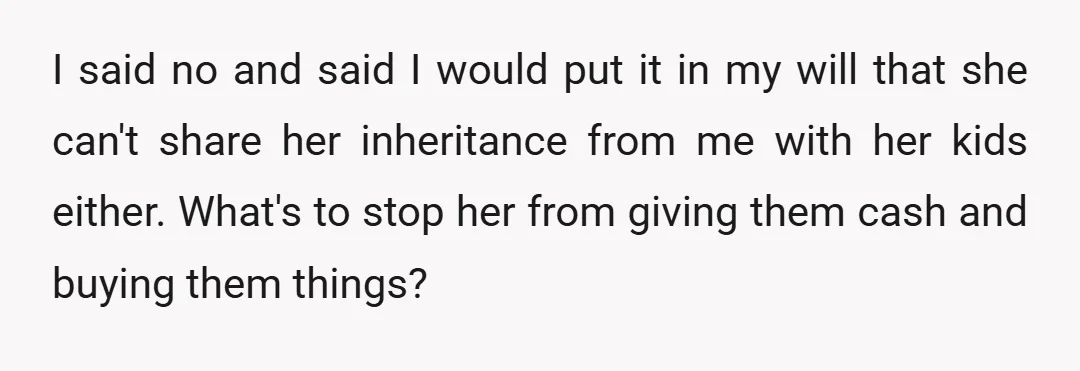 I said no and said I would put it in my will that she can't share her inheritance from me with her kids either. What's to stop her from giving...