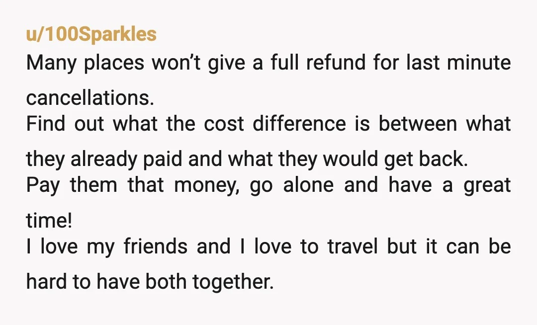 u/100Sparkles Many places won’t give a full refund for last minute cancellations. Find out what the cost difference is between what they already paid and what they would get back....