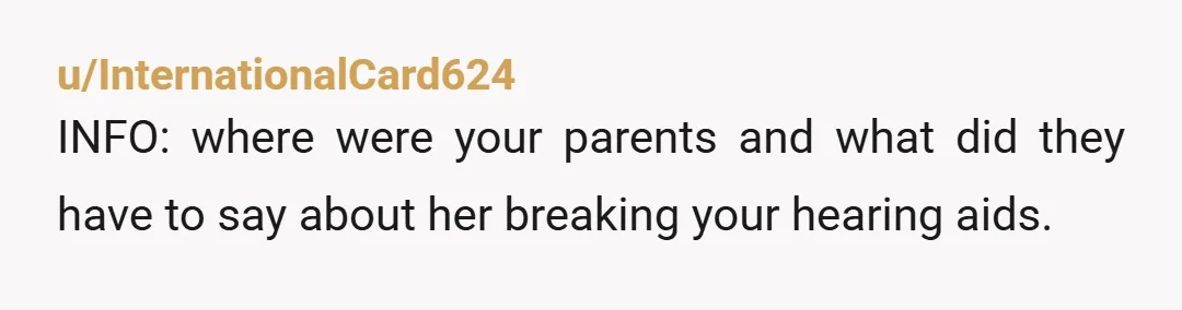 u/InternationalCard624
INFO: where were your parents and what did they have to say about her breaking your hearing aids.