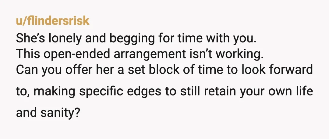 u/flindersrisk She’s lonely and begging for time with you. This open-ended arrangement isn’t working. Can you offer her a set block of time to look forward to, making specific edges...