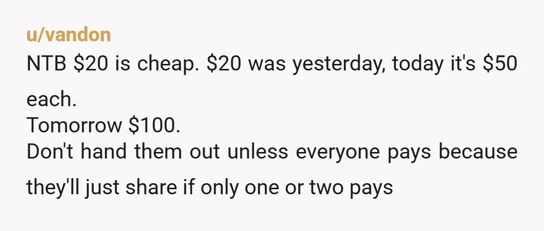 u/vandon NTB $20 is cheap. $20 was yesterday, today it's $50 each. Tomorrow $100.  Don't hand them out unless everyone pays because they'll just share if only one or two...