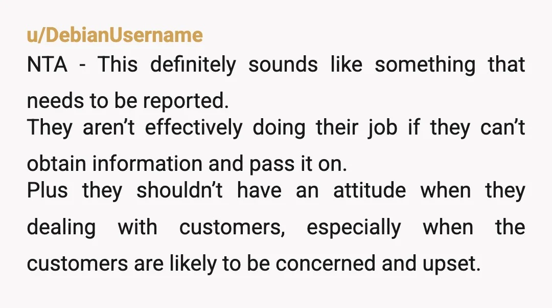 u/DebianUsername NTA - This definitely sounds like something that needs to be reported. They aren’t effectively doing their job if they can’t obtain information and pass it on. Plus they...