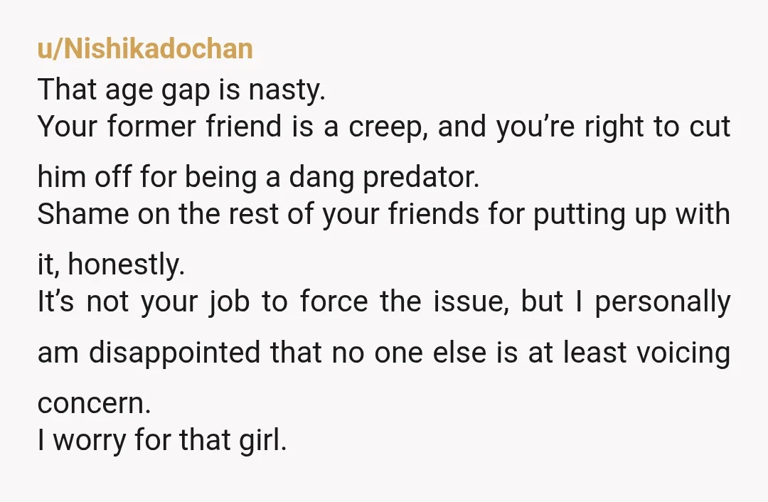 u/Nishikadochan That age gap is nasty. Your former friend is a creep, and you’re right to cut him off for being a dang predator. Shame on the rest of your...