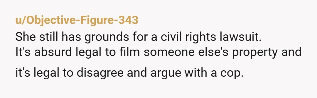 u/Objective-Figure-343
She still has grounds for a civil rights lawsuit.
It's absurd legal to film someone else's property and it's legal to disagree and argue with a cop.