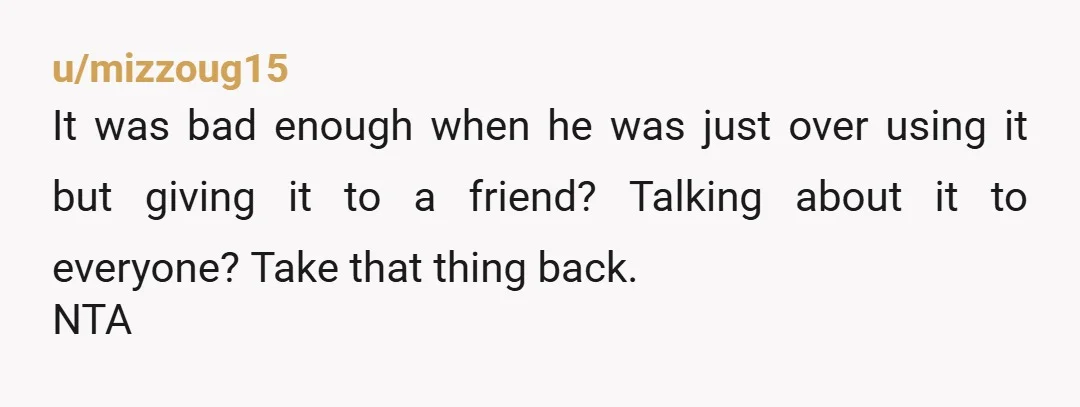 u/mizzoug15
It was bad enough when he was just over using it but giving it to a friend? Talking about it to everyone? Take that thing back.
NTA