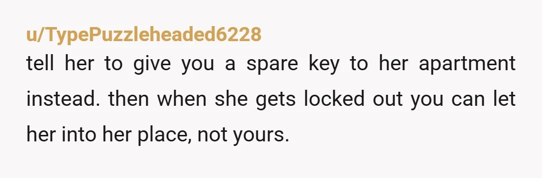 u/TypePuzzleheaded6228
tell her to give you a spare key to her apartment instead. then when she gets locked out you can let her into her place, not yours.