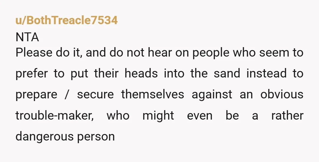 u/BothTreacle7534 NTA Please do it, and do not hear on people who seem to prefer to put their heads into the sand instead to prepare / secure themselves against an...