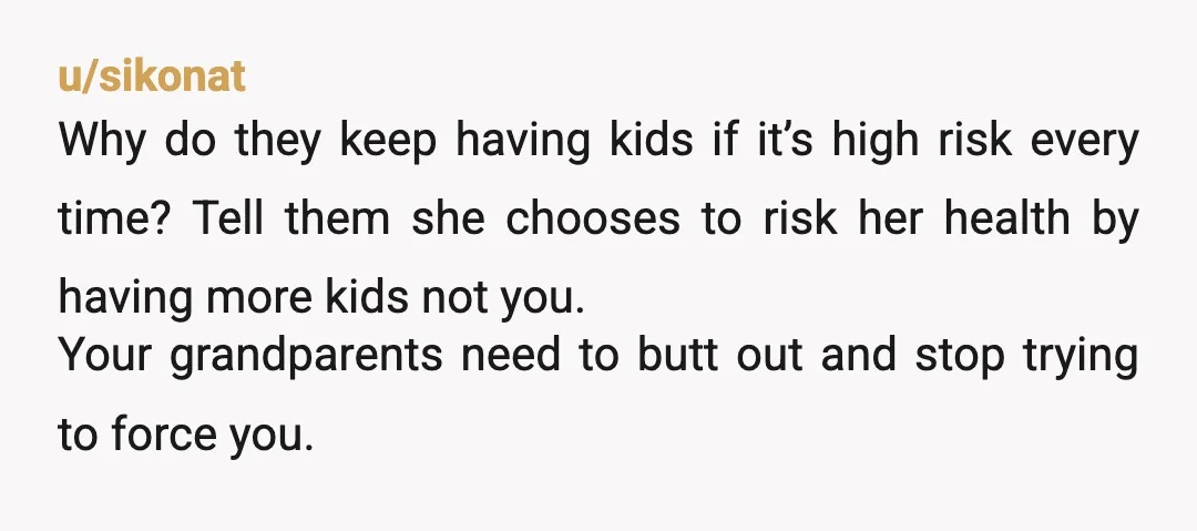 u/sikonat Why do they keep having kids if it’s high risk every time? Tell them she chooses to risk her health by having more kids not you. Your grandparents need...