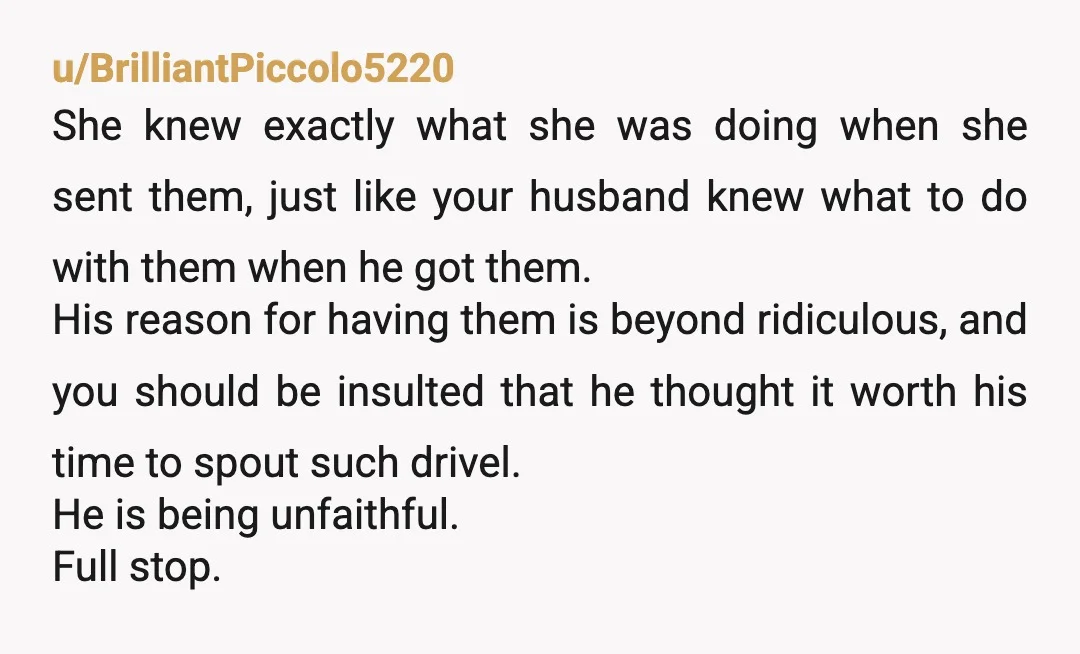 u/BrilliantPiccolo5220 She knew exactly what she was doing when she sent them, just like your husband knew what to do with them when he got them. His reason for having...