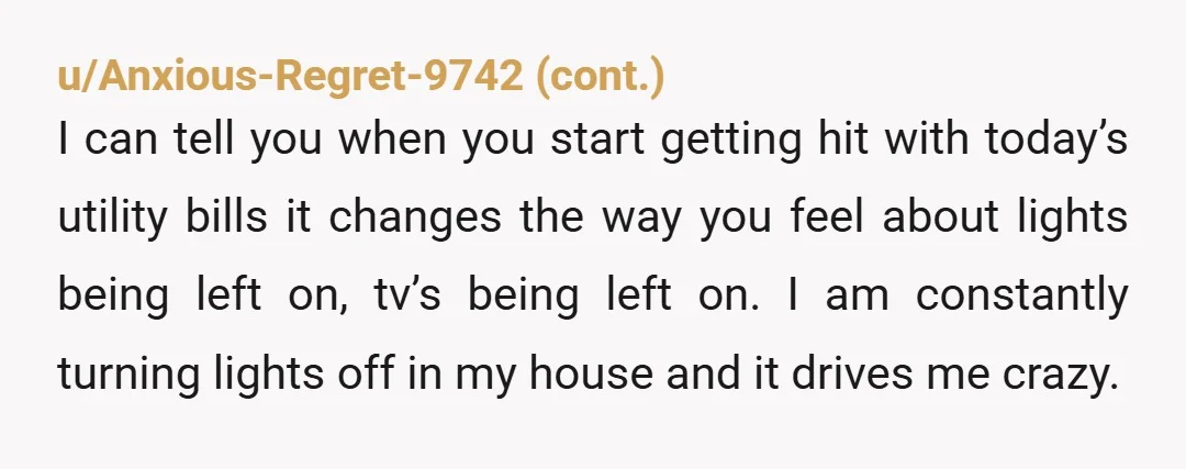 u/JordanPromise Are you paying rent? Do you buy your own food? Do you have a job? If the answers are 'no', I don't blame your father for being annoyed with...