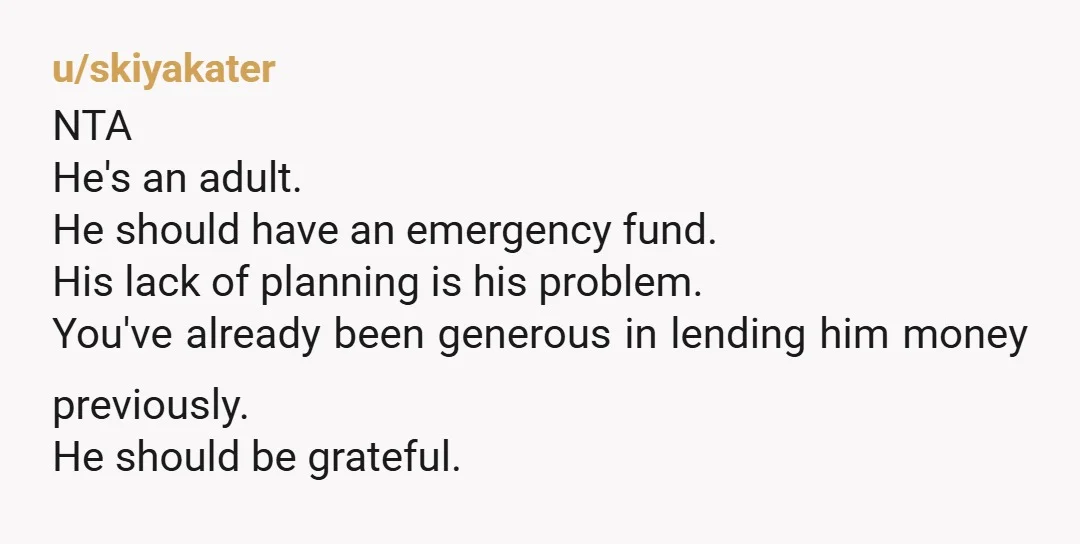 u/skiyakater NTA He's an adult. He should have an emergency fund. His lack of planning is his problem. You've already been generous in lending him money previously. He should be...