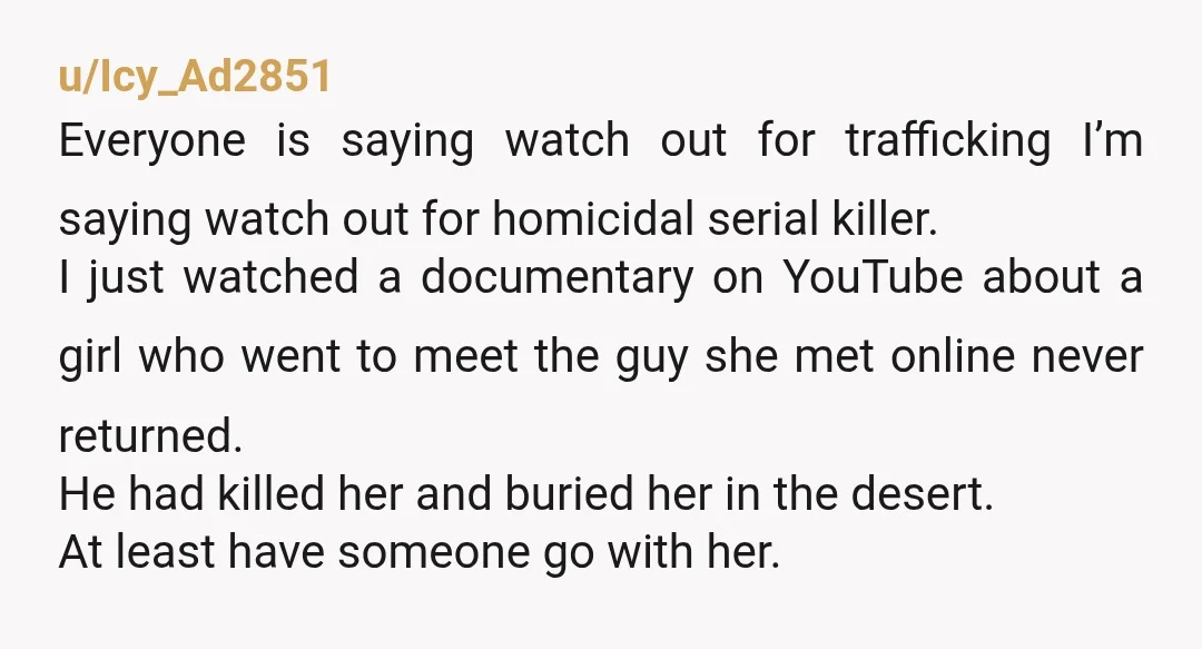 u/Icy_Ad2851 Everyone is saying watch out for trafficking I’m saying watch out for homicidal serial killer. I just watched a documentary on YouTube about a girl who went to meet...