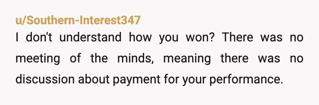 u/Southern-Interest347 I don't understand how you won? There was no meeting of the minds, meaning there was no discussion about payment for your performance. Therefore no oral contract.  Did you...