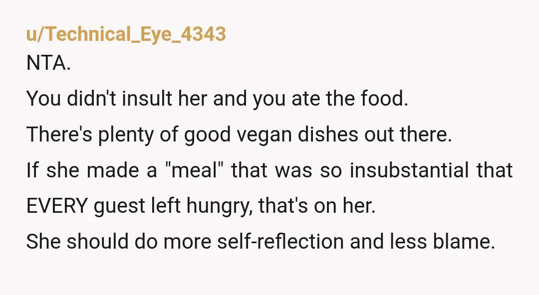 u/Brave_Cauliflower_90 NTA and I say this as a vegan. The host should have served something substantial enough to hold you over for a few hours atleast. A raw vegan lasagna...
