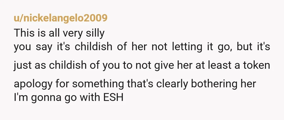 u/nickelangelo2009 This is all very silly you say it's childish of her not letting it go, but it's just as childish of you to not give her at least a...