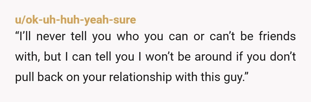 u/ok-uh-huh-yeah-sure “I’ll never tell you who you can or can’t be friends with, but I can tell you I won’t be around if you don’t pull back on your relationship...