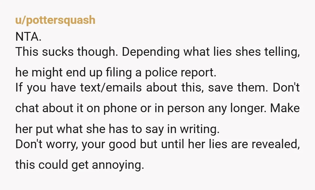 u/pottersquash NTA. This sucks though. Depending what lies shes telling, he might end up filing a police report. If you have text/emails about this, save them. Don't chat about it...