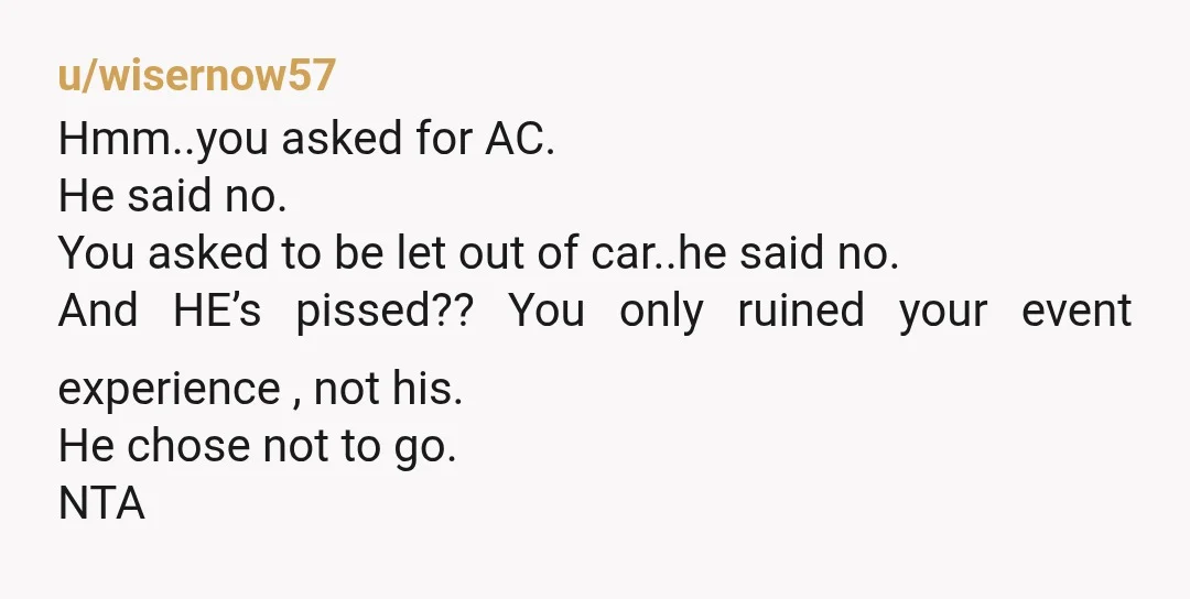 u/wisernow57 Hmm..you asked for AC. He said no. You asked to be let out of car..he said no. And HE’s pissed?? You only ruined your event experience , not his....