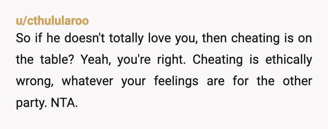 u/cthulularoo
So if he doesn't totally love you, then cheating is on the table?  Yeah, you're right.  Cheating is ethically wrong, whatever your feelings are for the other party.  NTA.