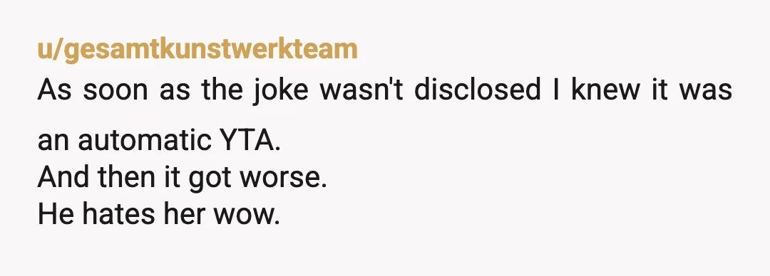 u/gesamtkunstwerkteam
As soon as the joke wasn't disclosed I knew it was an automatic YTA.
And then it got worse.
He hates her wow.