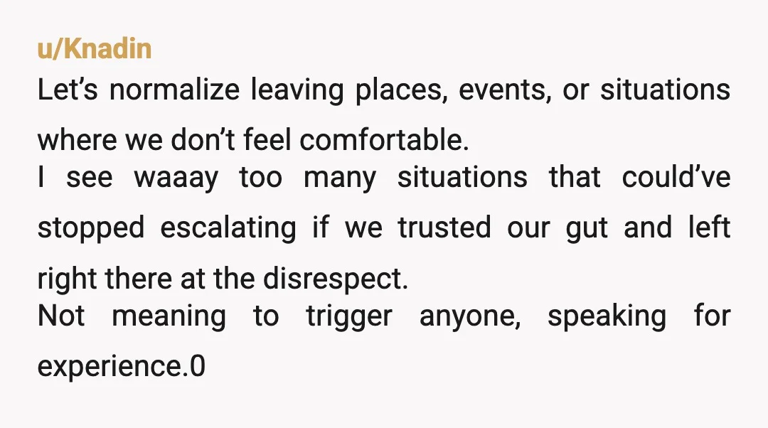 u/Knadin Let’s normalize leaving places, events, or situations where we don’t feel comfortable. I see waaay too many situations that could’ve stopped escalating if we trusted our gut and left...