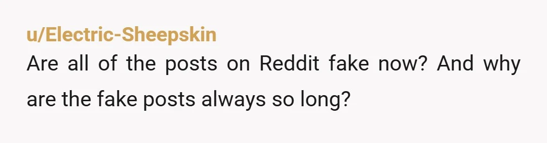 u/Electric-Sheepskin
Are all of the posts on Reddit fake now? And why are the fake posts always so long?