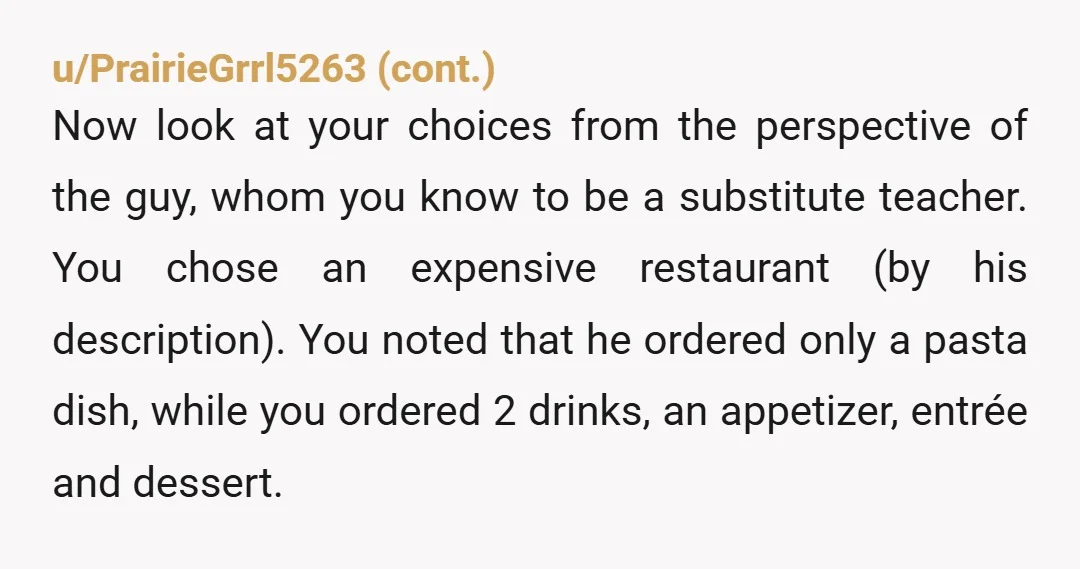 u/craftycat1135 If you're going out with someone you know is in a different bracket, don't order more than your date. If they order a $20 pasta dish and a soda,...