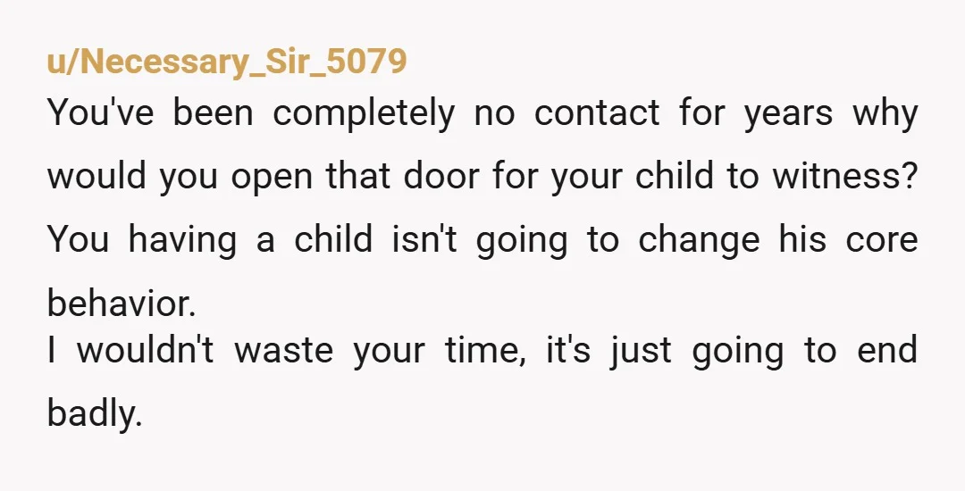 u/Necessary_Sir_5079 You've been completely no contact for years why would you open that door for your child to witness? You having a child isn't going to change his core behavior....