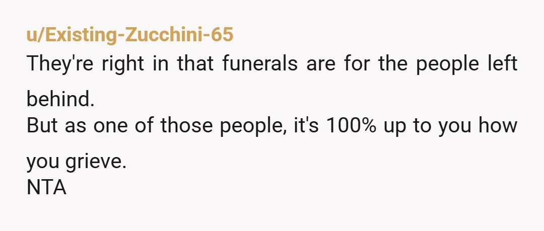 u/Existing-Zucchini-65
They're right in that funerals are for the people left behind.
But as one of those people, it's 100% up to you how you grieve.
NTA