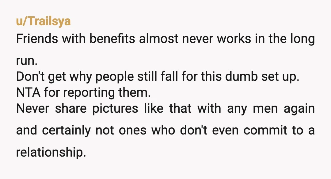 u/Trailsya Friends with benefits almost never works in the long run. Don't get why people still fall for this dumb set up. NTA for reporting them. Never share pictures like...